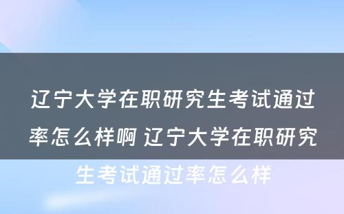 辽宁大学在职研究生考试通过率怎么样啊 辽宁大学在职研究生考试通过率怎么样