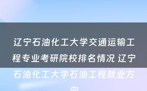 辽宁石油化工大学交通运输工程专业考研院校排名情况 辽宁石油化工大学石油工程就业方向
