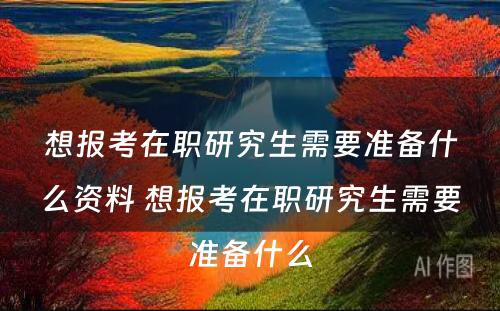 想报考在职研究生需要准备什么资料 想报考在职研究生需要准备什么