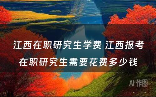 江西在职研究生学费 江西报考在职研究生需要花费多少钱