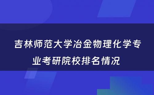 吉林师范大学冶金物理化学专业考研院校排名情况 