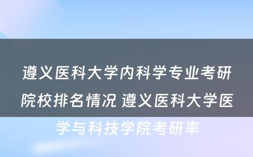 遵义医科大学内科学专业考研院校排名情况 遵义医科大学医学与科技学院考研率
