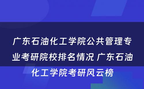 广东石油化工学院公共管理专业考研院校排名情况 广东石油化工学院考研风云榜