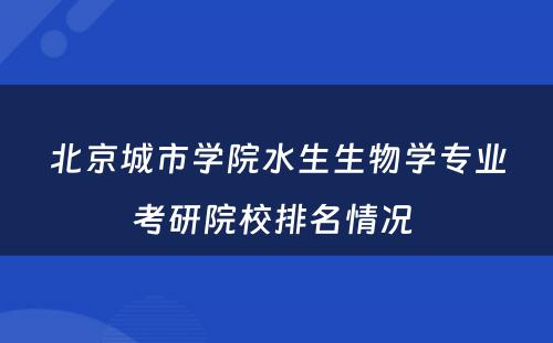 北京城市学院水生生物学专业考研院校排名情况 