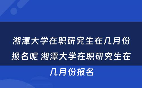 湘潭大学在职研究生在几月份报名呢 湘潭大学在职研究生在几月份报名