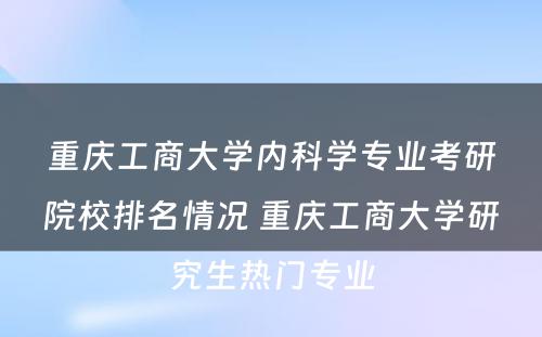 重庆工商大学内科学专业考研院校排名情况 重庆工商大学研究生热门专业