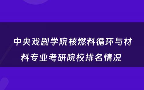 中央戏剧学院核燃料循环与材料专业考研院校排名情况 