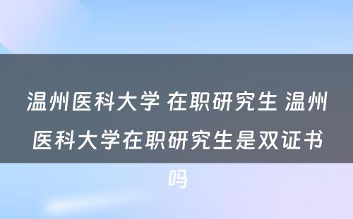 温州医科大学 在职研究生 温州医科大学在职研究生是双证书吗