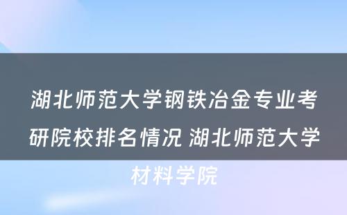湖北师范大学钢铁冶金专业考研院校排名情况 湖北师范大学材料学院