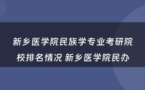 新乡医学院民族学专业考研院校排名情况 新乡医学院民办