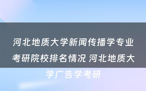 河北地质大学新闻传播学专业考研院校排名情况 河北地质大学广告学考研