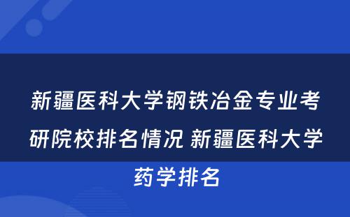 新疆医科大学钢铁冶金专业考研院校排名情况 新疆医科大学药学排名