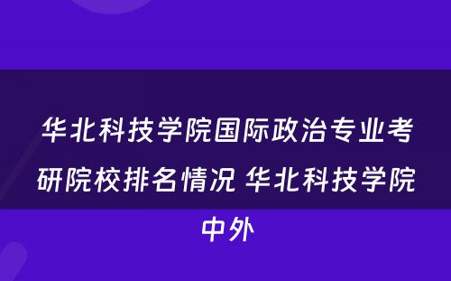 华北科技学院国际政治专业考研院校排名情况 华北科技学院中外