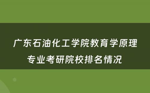 广东石油化工学院教育学原理专业考研院校排名情况 