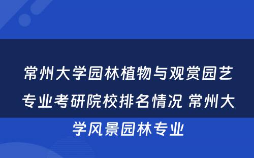 常州大学园林植物与观赏园艺专业考研院校排名情况 常州大学风景园林专业