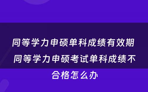 同等学力申硕单科成绩有效期 同等学力申硕考试单科成绩不合格怎么办