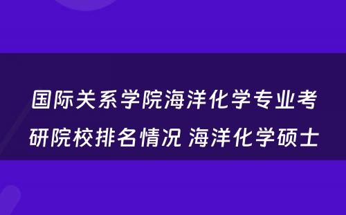 国际关系学院海洋化学专业考研院校排名情况 海洋化学硕士