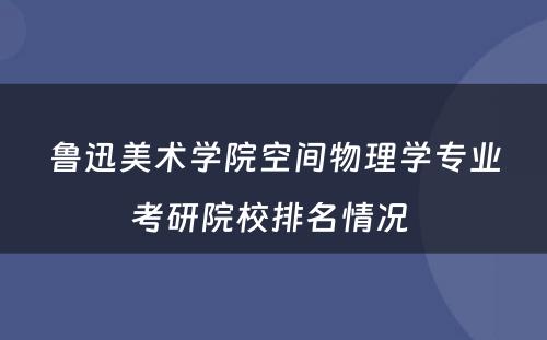 鲁迅美术学院空间物理学专业考研院校排名情况 