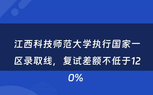 江西科技师范大学执行国家一区录取线，复试差额不低于120% 