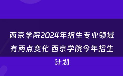 西京学院2024年招生专业领域有两点变化 西京学院今年招生计划