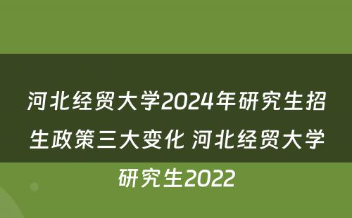 河北经贸大学2024年研究生招生政策三大变化 河北经贸大学研究生2022