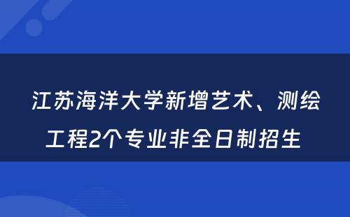 江苏海洋大学新增艺术、测绘工程2个专业非全日制招生 