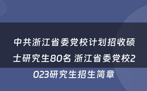 中共浙江省委党校计划招收硕士研究生80名 浙江省委党校2023研究生招生简章