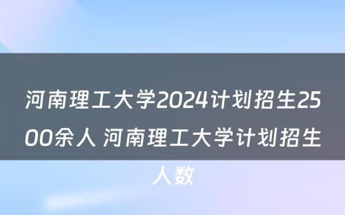 河南理工大学2024计划招生2500余人 河南理工大学计划招生人数