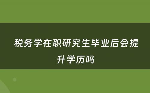  税务学在职研究生毕业后会提升学历吗