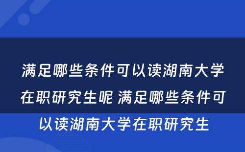 满足哪些条件可以读湖南大学在职研究生呢 满足哪些条件可以读湖南大学在职研究生