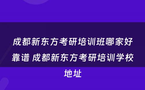 成都新东方考研培训班哪家好靠谱 成都新东方考研培训学校地址