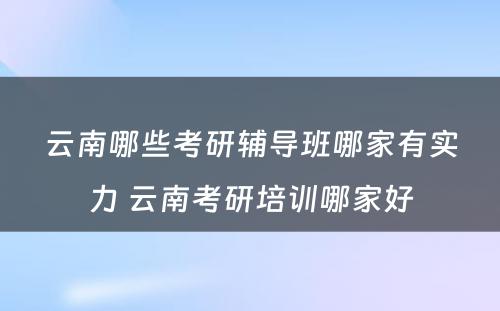 云南哪些考研辅导班哪家有实力 云南考研培训哪家好