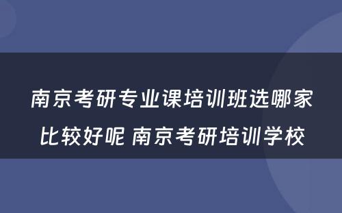 南京考研专业课培训班选哪家比较好呢 南京考研培训学校