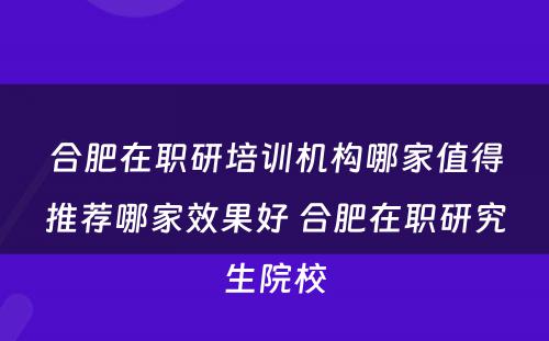 合肥在职研培训机构哪家值得推荐哪家效果好 合肥在职研究生院校
