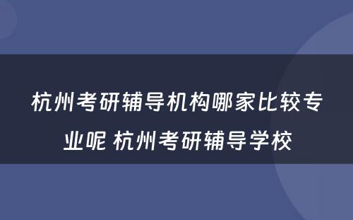 杭州考研辅导机构哪家比较专业呢 杭州考研辅导学校
