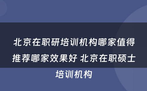 北京在职研培训机构哪家值得推荐哪家效果好 北京在职硕士培训机构