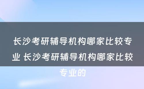 长沙考研辅导机构哪家比较专业 长沙考研辅导机构哪家比较专业的