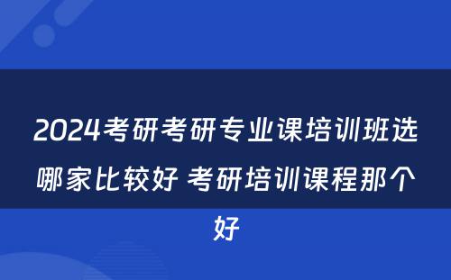 2024考研考研专业课培训班选哪家比较好 考研培训课程那个好