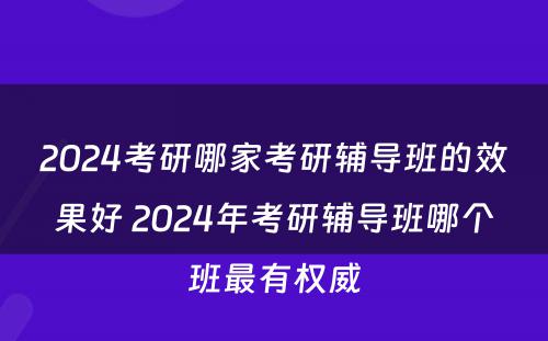 2024考研哪家考研辅导班的效果好 2024年考研辅导班哪个班最有权威