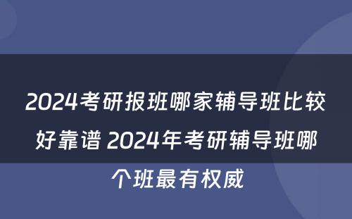 2024考研报班哪家辅导班比较好靠谱 2024年考研辅导班哪个班最有权威