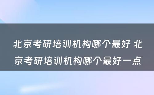 北京考研培训机构哪个最好 北京考研培训机构哪个最好一点