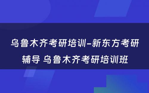 乌鲁木齐考研培训-新东方考研辅导 乌鲁木齐考研培训班