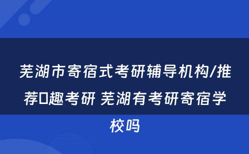 芜湖市寄宿式考研辅导机构/推荐硏趣考研 芜湖有考研寄宿学校吗
