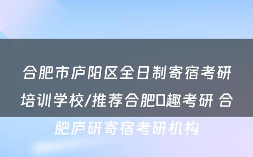 合肥市庐阳区全日制寄宿考研培训学校/推荐合肥硏趣考研 合肥庐研寄宿考研机构