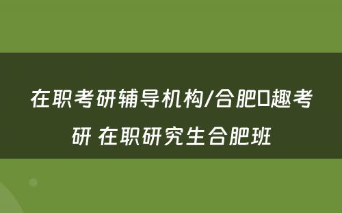 在职考研辅导机构/合肥硏趣考研 在职研究生合肥班