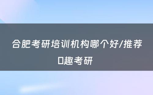 合肥考研培训机构哪个好/推荐硏趣考研 