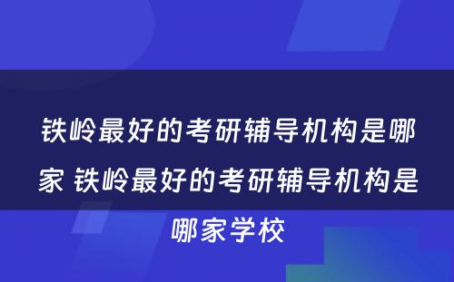 铁岭最好的考研辅导机构是哪家 铁岭最好的考研辅导机构是哪家学校