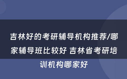 吉林好的考研辅导机构推荐/哪家辅导班比较好 吉林省考研培训机构哪家好