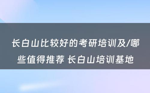 长白山比较好的考研培训及/哪些值得推荐 长白山培训基地