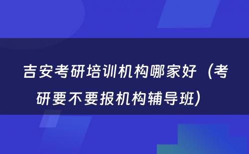 吉安考研培训机构哪家好（考研要不要报机构辅导班） 